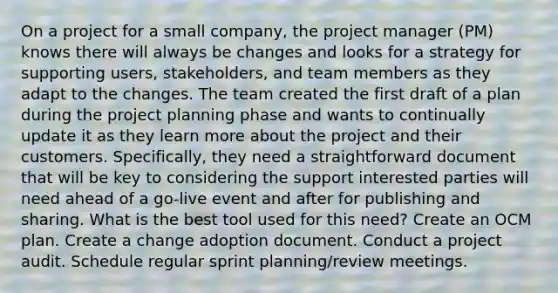 On a project for a small company, the project manager (PM) knows there will always be changes and looks for a strategy for supporting users, stakeholders, and team members as they adapt to the changes. The team created the first draft of a plan during the project planning phase and wants to continually update it as they learn more about the project and their customers. Specifically, they need a straightforward document that will be key to considering the support interested parties will need ahead of a go-live event and after for publishing and sharing. What is the best tool used for this need? Create an OCM plan. Create a change adoption document. Conduct a project audit. Schedule regular sprint planning/review meetings.