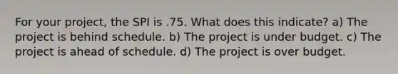 For your project, the SPI is .75. What does this indicate? a) The project is behind schedule. b) The project is under budget. c) The project is ahead of schedule. d) The project is over budget.