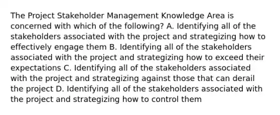 The Project Stakeholder Management Knowledge Area is concerned with which of the following? A. Identifying all of the stakeholders associated with the project and strategizing how to effectively engage them B. Identifying all of the stakeholders associated with the project and strategizing how to exceed their expectations C. Identifying all of the stakeholders associated with the project and strategizing against those that can derail the project D. Identifying all of the stakeholders associated with the project and strategizing how to control them