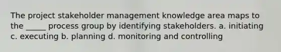 The project stakeholder management knowledge area maps to the _____ process group by identifying stakeholders. a. initiating c. executing b. planning d. monitoring and controlling