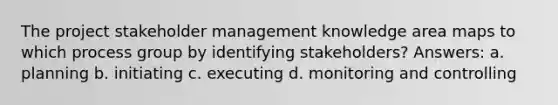 The project stakeholder management knowledge area maps to which process group by identifying stakeholders? Answers: a. planning b. initiating c. executing d. monitoring and controlling