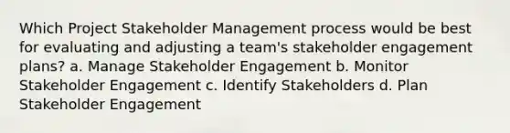 Which Project Stakeholder Management process would be best for evaluating and adjusting a team's stakeholder engagement plans? a. Manage Stakeholder Engagement b. Monitor Stakeholder Engagement c. Identify Stakeholders d. Plan Stakeholder Engagement