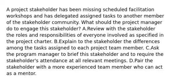 A project stakeholder has been missing scheduled facilitation workshops and has delegated assigned tasks to another member of the stakeholder community. What should the project manager do to engage this stakeholder? A.Review with the stakeholder the roles and responsibilities of everyone involved as specified in the project charter. B.Explain to the stakeholder the differences among the tasks assigned to each project team member. C.Ask the program manager to brief this stakeholder and to require the stakeholder's attendance at all relevant meetings. D.Pair the stakeholder with a more experienced team member who can act as a mentor.