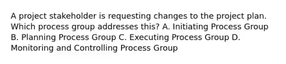 A project stakeholder is requesting changes to the project plan. Which process group addresses this? A. Initiating Process Group B. Planning Process Group C. Executing Process Group D. Monitoring and Controlling Process Group