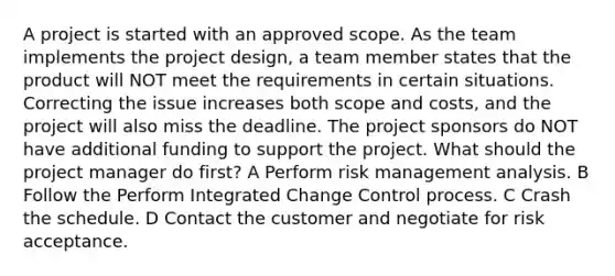 A project is started with an approved scope. As the team implements the project design, a team member states that the product will NOT meet the requirements in certain situations. Correcting the issue increases both scope and costs, and the project will also miss the deadline. The project sponsors do NOT have additional funding to support the project. What should the project manager do first? A Perform risk management analysis. B Follow the Perform Integrated Change Control process. C Crash the schedule. D Contact the customer and negotiate for risk acceptance.