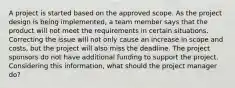 A project is started based on the approved scope. As the project design is being implemented, a team member says that the product will not meet the requirements in certain situations. Correcting the issue will not only cause an increase in scope and costs, but the project will also miss the deadline. The project sponsors do not have additional funding to support the project. Considering this information, what should the project manager do?