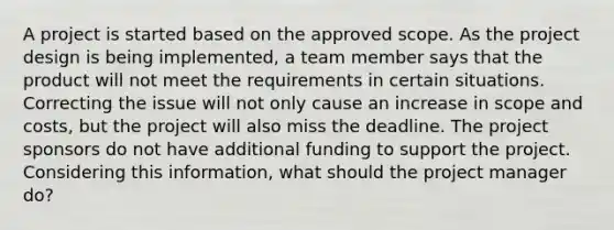 A project is started based on the approved scope. As the project design is being implemented, a team member says that the product will not meet the requirements in certain situations. Correcting the issue will not only cause an increase in scope and costs, but the project will also miss the deadline. The project sponsors do not have additional funding to support the project. Considering this information, what should the project manager do?