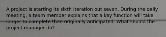 A project is starting its sixth iteration out seven. During the daily meeting, a team member explains that a key function will take longer to complete than originally anticipated. What should the project manager do?