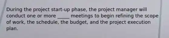 During the project start-up phase, the project manager will conduct one or more _____ meetings to begin refining the scope of work, the schedule, the budget, and the project execution plan.