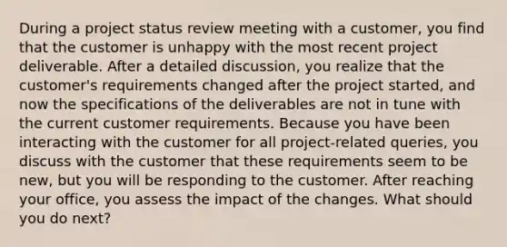 During a project status review meeting with a customer, you find that the customer is unhappy with the most recent project deliverable. After a detailed discussion, you realize that the customer's requirements changed after the project started, and now the specifications of the deliverables are not in tune with the current customer requirements. Because you have been interacting with the customer for all project-related queries, you discuss with the customer that these requirements seem to be new, but you will be responding to the customer. After reaching your office, you assess the impact of the changes. What should you do next?