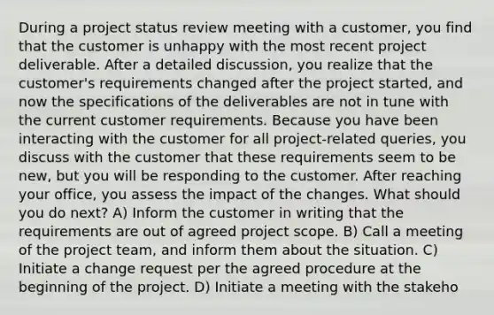 During a project status review meeting with a customer, you find that the customer is unhappy with the most recent project deliverable. After a detailed discussion, you realize that the customer's requirements changed after the project started, and now the specifications of the deliverables are not in tune with the current customer requirements. Because you have been interacting with the customer for all project-related queries, you discuss with the customer that these requirements seem to be new, but you will be responding to the customer. After reaching your office, you assess the impact of the changes. What should you do next? A) Inform the customer in writing that the requirements are out of agreed project scope. B) Call a meeting of the project team, and inform them about the situation. C) Initiate a change request per the agreed procedure at the beginning of the project. D) Initiate a meeting with the stakeho