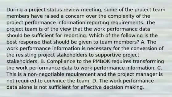 During a project status review meeting, some of the project team members have raised a concern over the complexity of the project performance information reporting requirements. The project team is of the view that the work performance data should be sufficient for reporting. Which of the following is the best response that should be given to team members? A. The work performance information is necessary for the conversion of the resisting project stakeholders to supportive project stakeholders. B. Compliance to the PMBOK requires transforming the work performance data to work performance information. C. This is a non-negotiable requirement and the project manager is not required to convince the team. D. The work performance data alone is not sufficient for effective decision making.