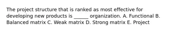 The project structure that is ranked as most effective for developing new products is ______ organization. A. Functional B. Balanced matrix C. Weak matrix D. Strong matrix E. Project