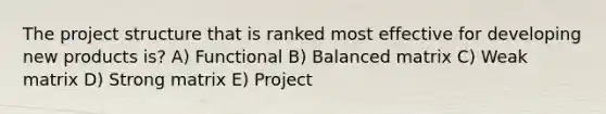 The project structure that is ranked most effective for developing new products is? A) Functional B) Balanced matrix C) Weak matrix D) Strong matrix E) Project