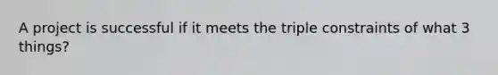 A project is successful if it meets the triple constraints of what 3 things?