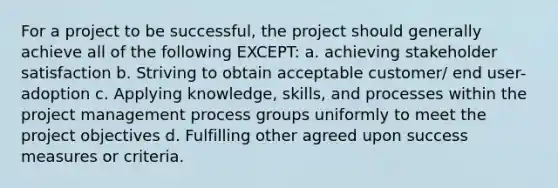 For a project to be successful, the project should generally achieve all of the following EXCEPT: a. achieving stakeholder satisfaction b. Striving to obtain acceptable customer/ end user-adoption c. Applying knowledge, skills, and processes within the project management process groups uniformly to meet the project objectives d. Fulfilling other agreed upon success measures or criteria.