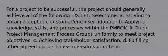 For a project to be successful, the project should generally achieve all of the following EXCEPT: Select one: a. Striving to obtain acceptable customer/end-user adoption b. Applying knowledge, skills, and processes within the PMBOK ® Guide Project Management Process Groups uniformly to meet project objectives. c. Achieving stakeholder satisfaction. d. Fulfilling other agreed-upon success measures or criteria.