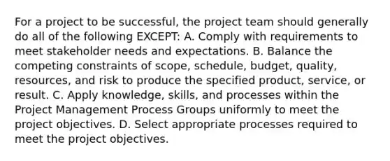 For a project to be successful, the project team should generally do all of the following EXCEPT: A. Comply with requirements to meet stakeholder needs and expectations. B. Balance the competing constraints of scope, schedule, budget, quality, resources, and risk to produce the specified product, service, or result. C. Apply knowledge, skills, and processes within the Project Management Process Groups uniformly to meet the project objectives. D. Select appropriate processes required to meet the project objectives.