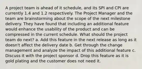 A project team is ahead of it schedule, and its SPI and CPI are currently 1.4 and 1.2 respectively. The Project Manager and the team are brainstorming about the scope of the next milestone delivery. They have found that including an additional feature would enhance the usability of the product and can be compressed in the current schedule. What should the project team do next? a. Add this feature in the next release as long as it doesn't affect the delivery date b. Get through the change management and analyze the impact of this additional feature c. Discuss it with the project sponsor d. Drop this feature as it is gold plating and the customer does not need it.