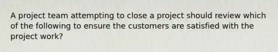 A project team attempting to close a project should review which of the following to ensure the customers are satisfied with the project work?