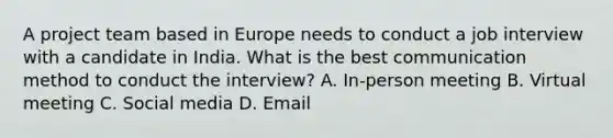 A project team based in Europe needs to conduct a job interview with a candidate in India. What is the best communication method to conduct the interview? A. In-person meeting B. Virtual meeting C. Social media D. Email