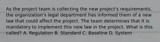 As the project team is collecting the new project's requirements, the organization's legal department has informed them of a new law that could affect the project. The team determines that it is mandatory to implement this new law in the project. What is this called? A. Regulation B. Standard C. Baseline D. System