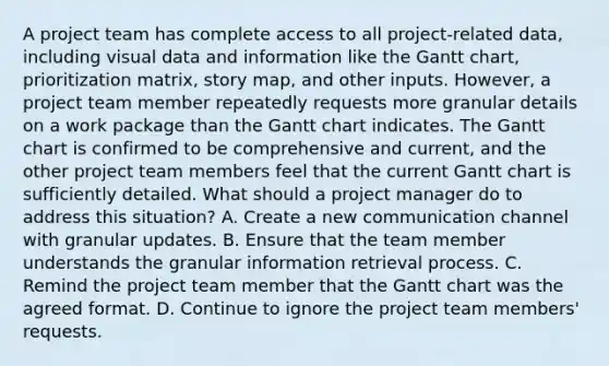 A project team has complete access to all project-related data, including visual data and information like the Gantt chart, prioritization matrix, story map, and other inputs. However, a project team member repeatedly requests more granular details on a work package than the Gantt chart indicates. The Gantt chart is confirmed to be comprehensive and current, and the other project team members feel that the current Gantt chart is sufficiently detailed. What should a project manager do to address this situation? A. Create a new communication channel with granular updates. B. Ensure that the team member understands the granular information retrieval process. C. Remind the project team member that the Gantt chart was the agreed format. D. Continue to ignore the project team members' requests.