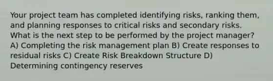 Your project team has completed identifying risks, ranking them, and planning responses to critical risks and secondary risks. What is the next step to be performed by the project manager? A) Completing the risk management plan B) Create responses to residual risks C) Create Risk Breakdown Structure D) Determining contingency reserves