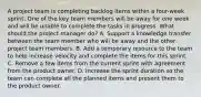 A project team is completing backlog items within a four-week sprint. One of the key team members will be away for one week and will be unable to complete the tasks in progress. What should the project manager do? A. Support a knowledge transfer between the team member who will be away and the other project team members. B. Add a temporary resource to the team to help increase velocity and complete the items for this sprint. C. Remove a few items from the current sprint with agreement from the product owner. D. Increase the sprint duration so the team can complete all the planned items and present them to the product owner.