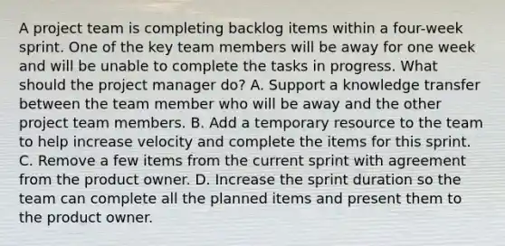 A project team is completing backlog items within a four-week sprint. One of the key team members will be away for one week and will be unable to complete the tasks in progress. What should the project manager do? A. Support a knowledge transfer between the team member who will be away and the other project team members. B. Add a temporary resource to the team to help increase velocity and complete the items for this sprint. C. Remove a few items from the current sprint with agreement from the product owner. D. Increase the sprint duration so the team can complete all the planned items and present them to the product owner.