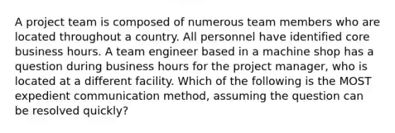 A project team is composed of numerous team members who are located throughout a country. All personnel have identified core business hours. A team engineer based in a machine shop has a question during business hours for the project manager, who is located at a different facility. Which of the following is the MOST expedient communication method, assuming the question can be resolved quickly?