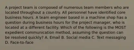 A project team is composed of numerous team members who are located throughout a country. All personnel have identified core business hours. A team engineer based in a machine shop has a question during business hours for the project manager, who is located at a different facility. Which of the following is the MOST expedient communication method, assuming the question can be resolved quickly? A. Email B. Social media C. Text messaging D. Face-to-face