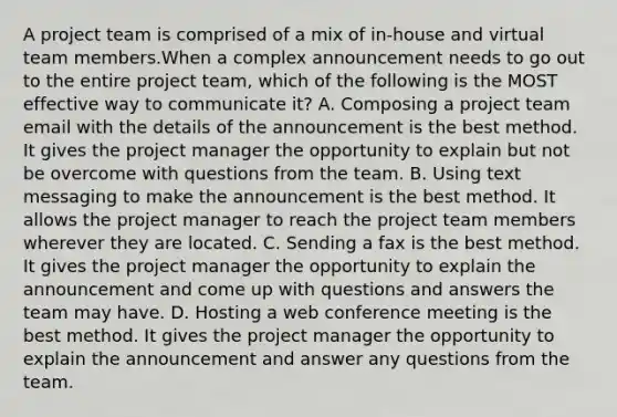 A project team is comprised of a mix of in-house and virtual team members.When a complex announcement needs to go out to the entire project team, which of the following is the MOST effective way to communicate it? A. Composing a project team email with the details of the announcement is the best method. It gives the project manager the opportunity to explain but not be overcome with questions from the team. B. Using text messaging to make the announcement is the best method. It allows the project manager to reach the project team members wherever they are located. C. Sending a fax is the best method. It gives the project manager the opportunity to explain the announcement and come up with questions and answers the team may have. D. Hosting a web conference meeting is the best method. It gives the project manager the opportunity to explain the announcement and answer any questions from the team.