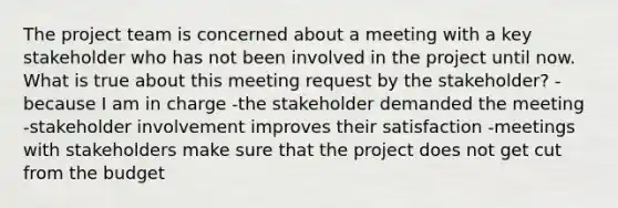 The project team is concerned about a meeting with a key stakeholder who has not been involved in the project until now. What is true about this meeting request by the stakeholder? -because I am in charge -the stakeholder demanded the meeting -stakeholder involvement improves their satisfaction -meetings with stakeholders make sure that the project does not get cut from the budget