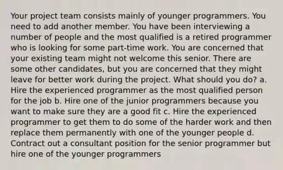 Your project team consists mainly of younger programmers. You need to add another member. You have been interviewing a number of people and the most qualified is a retired programmer who is looking for some part-time work. You are concerned that your existing team might not welcome this senior. There are some other candidates, but you are concerned that they might leave for better work during the project. What should you do? a. Hire the experienced programmer as the most qualified person for the job b. Hire one of the junior programmers because you want to make sure they are a good fit c. Hire the experienced programmer to get them to do some of the harder work and then replace them permanently with one of the younger people d. Contract out a consultant position for the senior programmer but hire one of the younger programmers