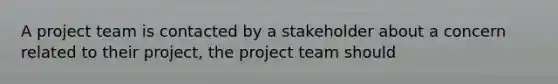 A project team is contacted by a stakeholder about a concern related to their project, the project team should