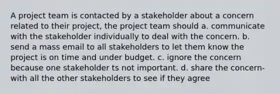 A project team is contacted by a stakeholder about a concern related to their project, the project team should a. communicate with the stakeholder individually to deal with the concern. b. send a mass email to all stakeholders to let them know the project is on time and under budget. c. ignore the concern because one stakeholder ts not important. d. share the concern-with all the other stakeholders to see if they agree