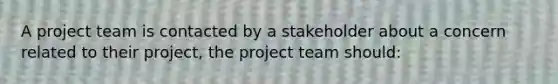 A project team is contacted by a stakeholder about a concern related to their project, the project team should: