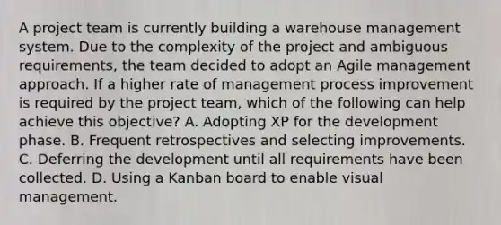 A project team is currently building a warehouse management system. Due to the complexity of the project and ambiguous requirements, the team decided to adopt an Agile management approach. If a higher rate of management process improvement is required by the project team, which of the following can help achieve this objective? A. Adopting XP for the development phase. B. Frequent retrospectives and selecting improvements. C. Deferring the development until all requirements have been collected. D. Using a Kanban board to enable visual management.