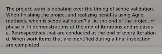 The project team is debating over the timing of scope validation. When finishing the project and realizing benefits using Agile methods, when is scope validated? a. At the end of the project or phase b. In demonstrations at the end of iterations and releases c. Retrospectives that are conducted at the end of every iteration d. When work items that are identified during a final inspection are completed