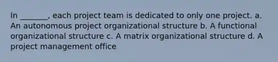 In _______, each project team is dedicated to only one project. a. An autonomous project organizational structure b. A functional organizational structure c. A matrix organizational structure d. A project management office