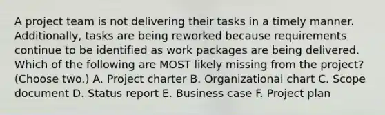 A project team is not delivering their tasks in a timely manner. Additionally, tasks are being reworked because requirements continue to be identified as work packages are being delivered. Which of the following are MOST likely missing from the project? (Choose two.) A. Project charter B. Organizational chart C. Scope document D. Status report E. Business case F. Project plan