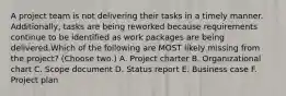 A project team is not delivering their tasks in a timely manner. Additionally, tasks are being reworked because requirements continue to be identified as work packages are being delivered.Which of the following are MOST likely missing from the project? (Choose two.) A. Project charter B. Organizational chart C. Scope document D. Status report E. Business case F. Project plan