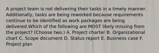 A project team is not delivering their tasks in a timely manner. Additionally, tasks are being reworked because requirements continue to be identified as work packages are being delivered.Which of the following are MOST likely missing from the project? (Choose two.) A. Project charter B. Organizational chart C. Scope document D. Status report E. Business case F. Project plan