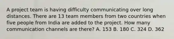 A project team is having difficulty communicating over long distances. There are 13 team members from two countries when five people from India are added to the project. How many communication channels are there? A. 153 B. 180 C. 324 D. 362