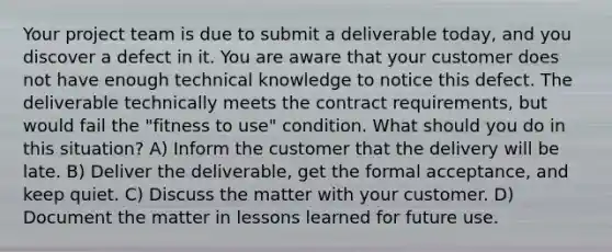 Your project team is due to submit a deliverable today, and you discover a defect in it. You are aware that your customer does not have enough technical knowledge to notice this defect. The deliverable technically meets the contract requirements, but would fail the "fitness to use" condition. What should you do in this situation? A) Inform the customer that the delivery will be late. B) Deliver the deliverable, get the formal acceptance, and keep quiet. C) Discuss the matter with your customer. D) Document the matter in lessons learned for future use.