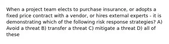 When a project team elects to purchase insurance, or adopts a fixed price contract with a vendor, or hires external experts - it is demonstrating which of the following risk response strategies? A) Avoid a threat B) transfer a threat C) mitigate a threat D) all of these