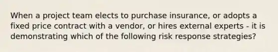 When a project team elects to purchase insurance, or adopts a fixed price contract with a vendor, or hires external experts - it is demonstrating which of the following risk response strategies?