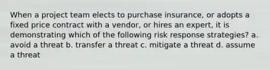 When a project team elects to purchase insurance, or adopts a fixed price contract with a vendor, or hires an expert, it is demonstrating which of the following risk response strategies? a. avoid a threat b. transfer a threat c. mitigate a threat d. assume a threat