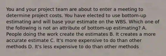 You and your project team are about to enter a meeting to determine project costs. You have elected to use bottom-up estimating and will base your estimate on the WBS. Which one of the following is not an attribute of bottom-up estimating? A. People doing the work create the estimates B. It creates a more accurate estimate C. It's more expensive to do than other methods D. It's less expensive to do than other methods